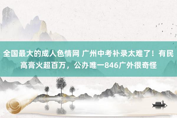 全国最大的成人色情网 广州中考补录太难了！有民高膏火超百万，公办唯一846广外很奇怪