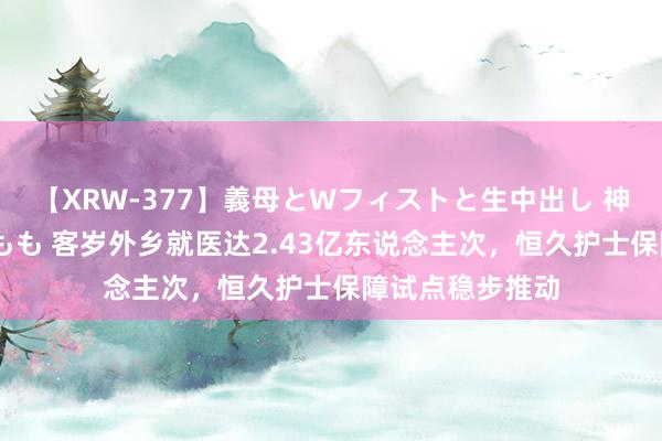 【XRW-377】義母とWフィストと生中出し 神崎まゆみ 桃宮もも 客岁外乡就医达2.43亿东说念主次，恒久护士保障试点稳步推动