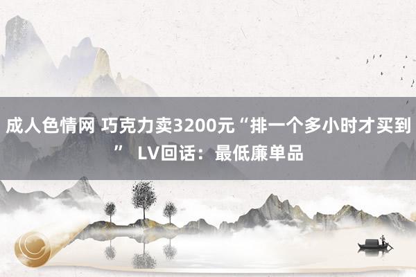 成人色情网 巧克力卖3200元“排一个多小时才买到”  LV回话：最低廉单品