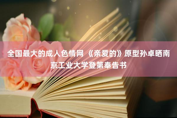 全国最大的成人色情网 《亲爱的》原型孙卓晒南京工业大学登第奉告书