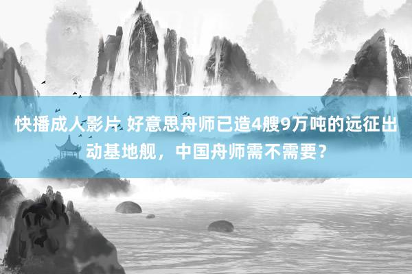 快播成人影片 好意思舟师已造4艘9万吨的远征出动基地舰，中国舟师需不需要？