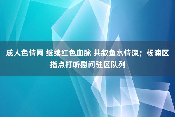 成人色情网 继续红色血脉 共叙鱼水情深；杨浦区指点打听慰问驻区队列