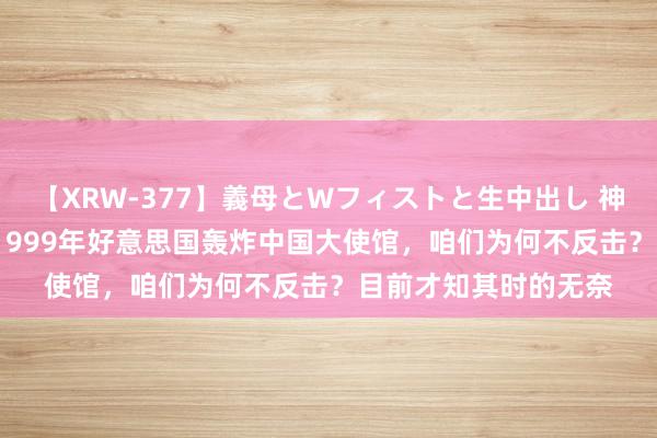 【XRW-377】義母とWフィストと生中出し 神崎まゆみ 桃宮もも 1999年好意思国轰炸中国大使馆，咱们为何不反击？目前才知其时的无奈