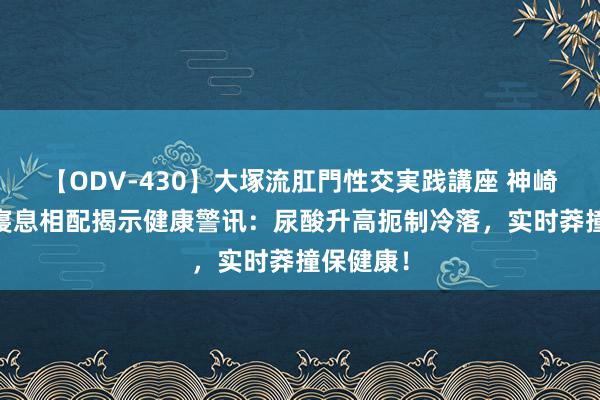 【ODV-430】大塚流肛門性交実践講座 神崎まゆみ 寝息相配揭示健康警讯：尿酸升高扼制冷落，实时莽撞保健康！