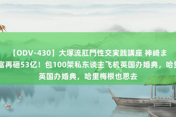 【ODV-430】大塚流肛門性交実践講座 神崎まゆみ 印度首富再砸53亿！包100架私东谈主飞机英国办婚典，哈里梅根也思去