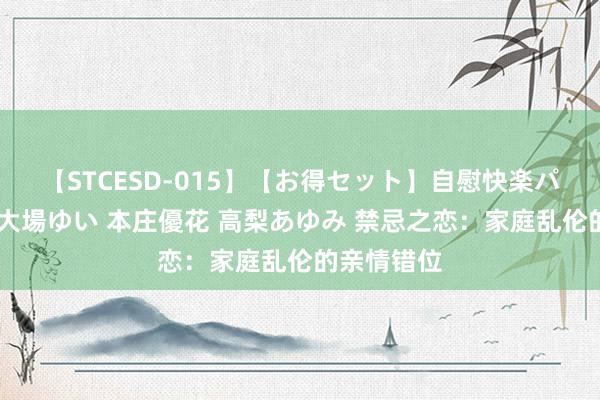 【STCESD-015】【お得セット】自慰快楽パラノイド 大場ゆい 本庄優花 高梨あゆみ 禁忌之恋：家庭乱伦的亲情错位