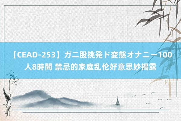 【CEAD-253】ガニ股挑発ド変態オナニー100人8時間 禁忌的家庭乱伦好意思妙揭露