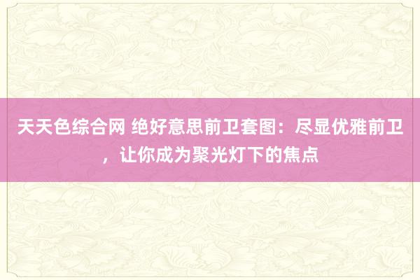 天天色综合网 绝好意思前卫套图：尽显优雅前卫，让你成为聚光灯下的焦点