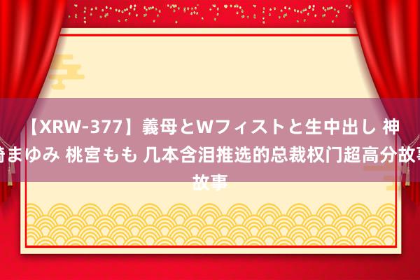 【XRW-377】義母とWフィストと生中出し 神崎まゆみ 桃宮もも 几本含泪推选的总裁权门超高分故事