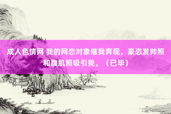 成人色情网 我的网恋对象催我奔现，豪恣发帅照和腹肌照吸引我。（已毕）