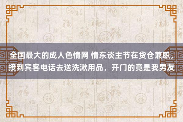 全国最大的成人色情网 情东谈主节在货仓兼职，接到宾客电话去送洗漱用品，开门的竟是我男友