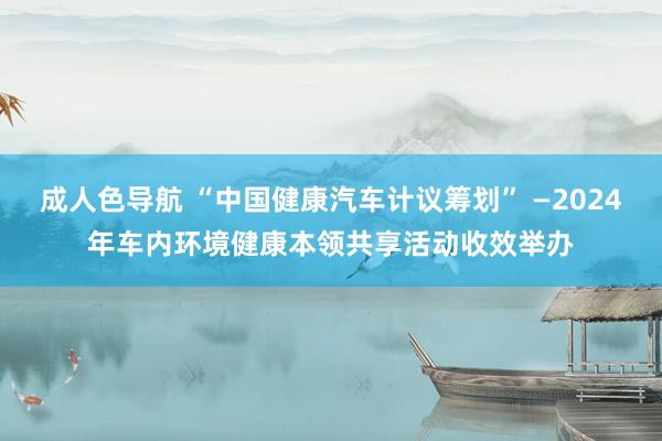 成人色导航 “中国健康汽车计议筹划” —2024年车内环境健康本领共享活动收效举办