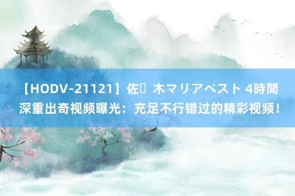 【HODV-21121】佐々木マリアベスト 4時間 深重出奇视频曝光：充足不行错过的精彩视频！