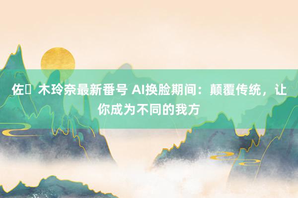 佐々木玲奈最新番号 AI换脸期间：颠覆传统，让你成为不同的我方