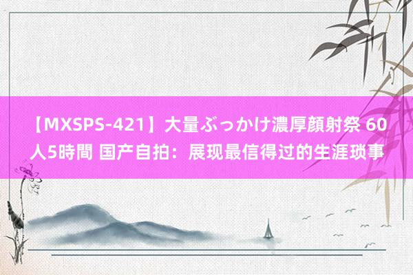 【MXSPS-421】大量ぶっかけ濃厚顔射祭 60人5時間 国产自拍：展现最信得过的生涯琐事