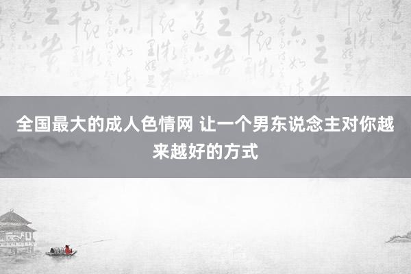 全国最大的成人色情网 让一个男东说念主对你越来越好的方式