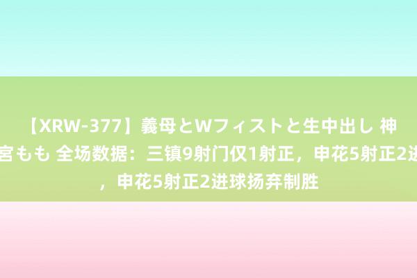 【XRW-377】義母とWフィストと生中出し 神崎まゆみ 桃宮もも 全场数据：三镇9射门仅1射正，申花5射正2进球扬弃制胜