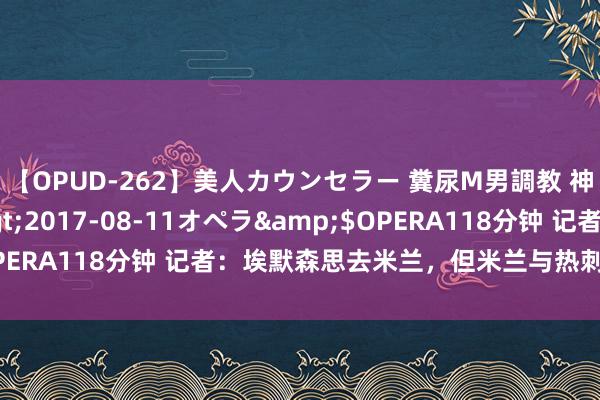 【OPUD-262】美人カウンセラー 糞尿M男調教 神崎まゆみ</a>2017-08-11オペラ&$OPERA118分钟 记者：埃默森思去米兰，但米兰与热刺还未达契约