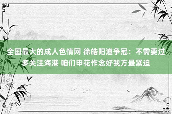 全国最大的成人色情网 徐皓阳道争冠：不需要过多关注海港 咱们申花作念好我方最紧迫