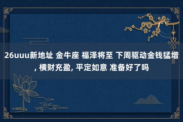 26uuu新地址 金牛座 福泽将至 下周驱动金钱猛增, 横财充盈, 平定如意 准备好了吗