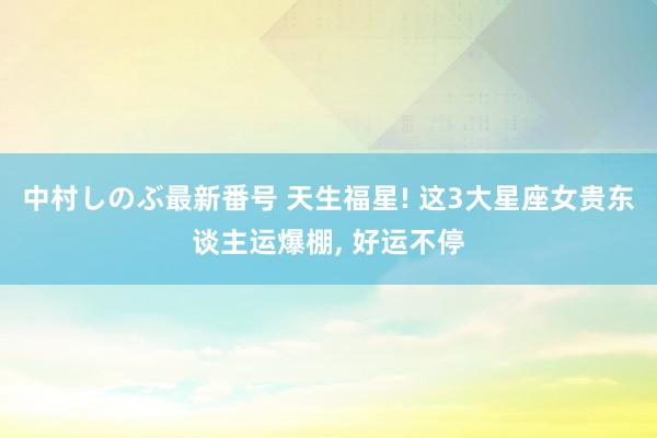 中村しのぶ最新番号 天生福星! 这3大星座女贵东谈主运爆棚, 好运不停