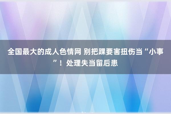 全国最大的成人色情网 别把踝要害扭伤当“小事”！处理失当留后患