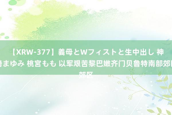 【XRW-377】義母とWフィストと生中出し 神崎まゆみ 桃宮もも 以军艰苦黎巴嫩齐门贝鲁特南部郊区