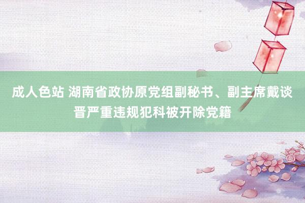 成人色站 湖南省政协原党组副秘书、副主席戴谈晋严重违规犯科被开除党籍