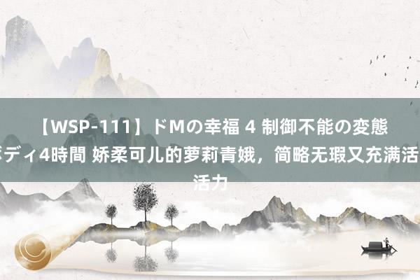 【WSP-111】ドMの幸福 4 制御不能の変態ボディ4時間 娇柔可儿的萝莉青娥，简略无瑕又充满活力