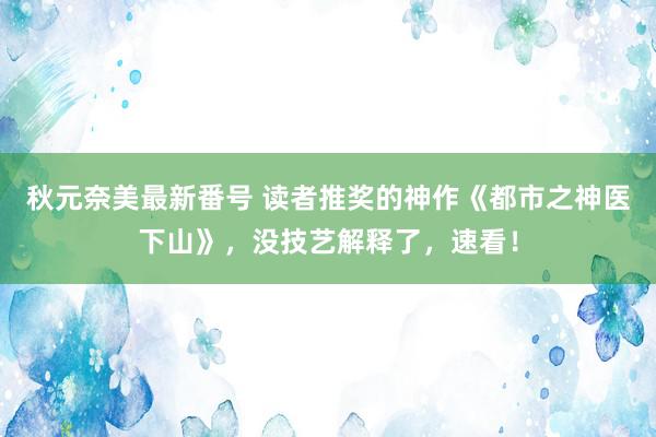 秋元奈美最新番号 读者推奖的神作《都市之神医下山》，没技艺解释了，速看！