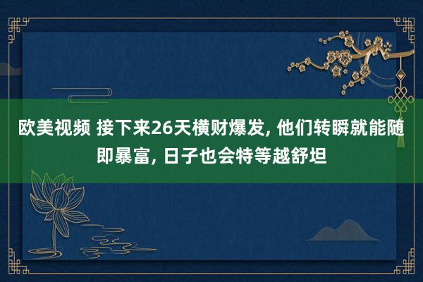 欧美视频 接下来26天横财爆发, 他们转瞬就能随即暴富, 日子也会特等越舒坦