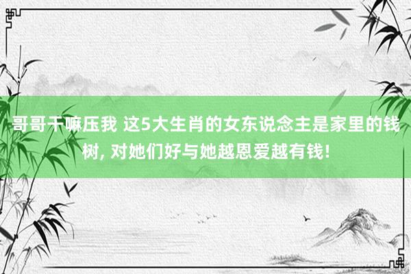 哥哥干嘛压我 这5大生肖的女东说念主是家里的钱树, 对她们好与她越恩爱越有钱!