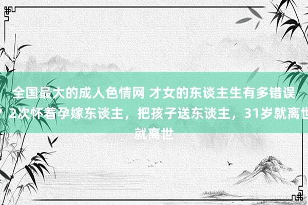 全国最大的成人色情网 才女的东谈主生有多错误？2次怀着孕嫁东谈主，把孩子送东谈主，31岁就离世