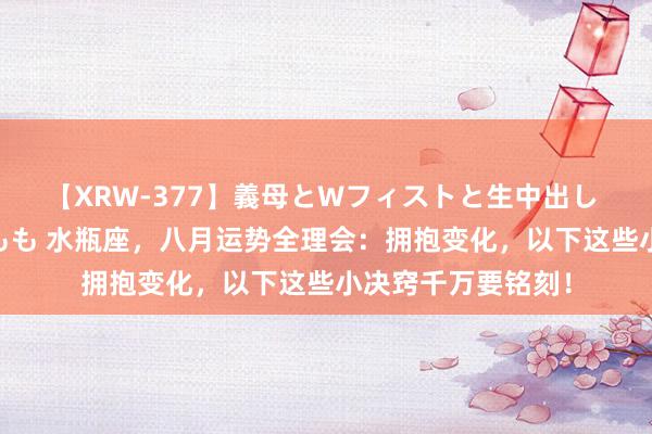 【XRW-377】義母とWフィストと生中出し 神崎まゆみ 桃宮もも 水瓶座，八月运势全理会：拥抱变化，以下这些小决窍千万要铭刻！