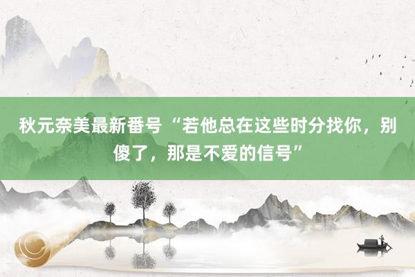 秋元奈美最新番号 “若他总在这些时分找你，别傻了，那是不爱的信号”