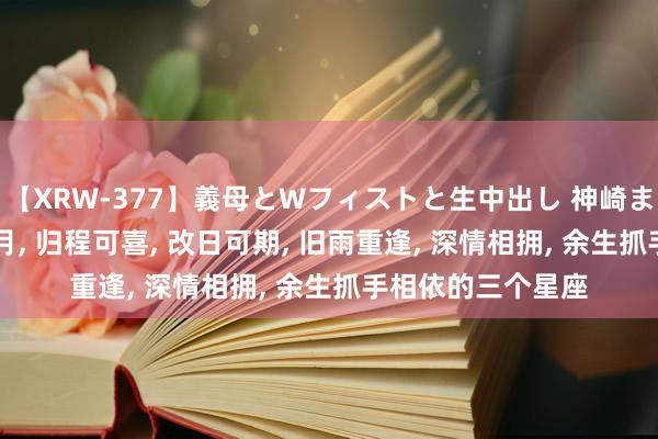 【XRW-377】義母とWフィストと生中出し 神崎まゆみ 桃宮もも 8月, 归程可喜, 改日可期, 旧雨重逢, 深情相拥, 余生抓手相依的三个星座