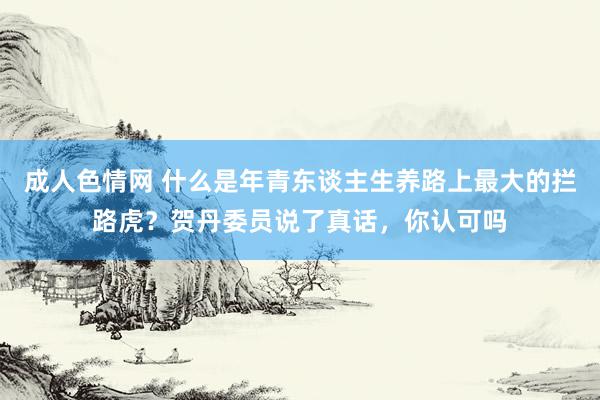 成人色情网 什么是年青东谈主生养路上最大的拦路虎？贺丹委员说了真话，你认可吗