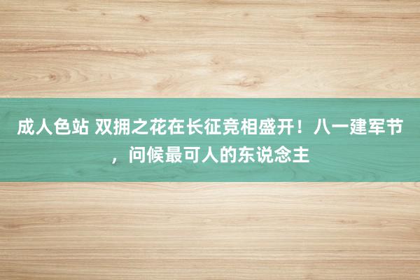 成人色站 双拥之花在长征竞相盛开！八一建军节，问候最可人的东说念主