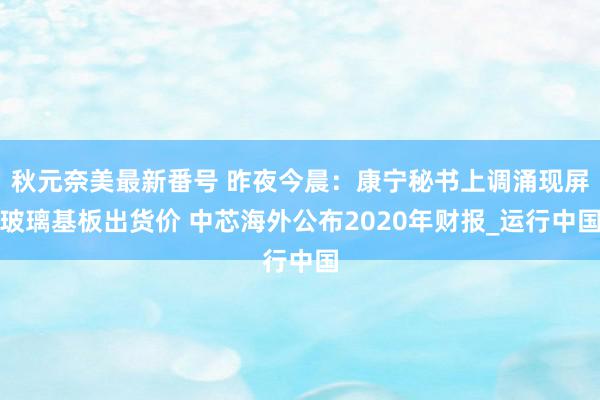 秋元奈美最新番号 昨夜今晨：康宁秘书上调涌现屏玻璃基板出货价 中芯海外公布2020年财报_运行中国