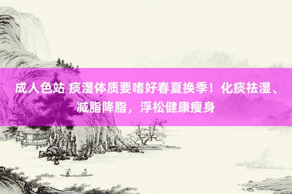 成人色站 痰湿体质要嗜好春夏换季！化痰祛湿、减脂降脂，浮松健康瘦身