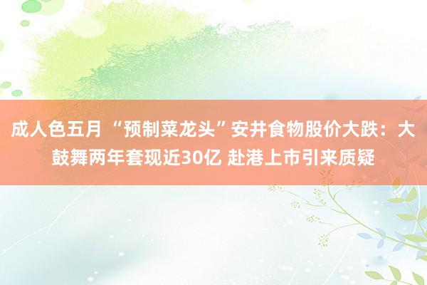 成人色五月 “预制菜龙头”安井食物股价大跌：大鼓舞两年套现近30亿 赴港上市引来质疑