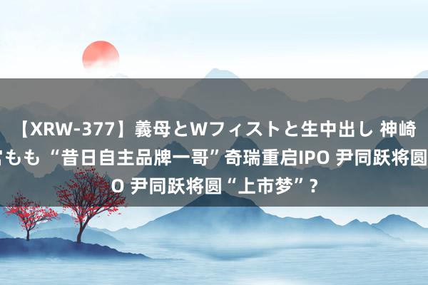 【XRW-377】義母とWフィストと生中出し 神崎まゆみ 桃宮もも “昔日自主品牌一哥”奇瑞重启IPO 尹同跃将圆“上市梦”？