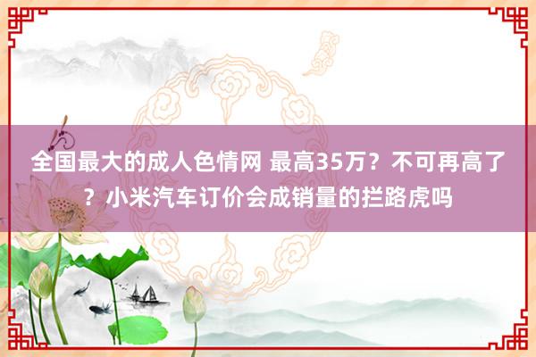 全国最大的成人色情网 最高35万？不可再高了？小米汽车订价会成销量的拦路虎吗