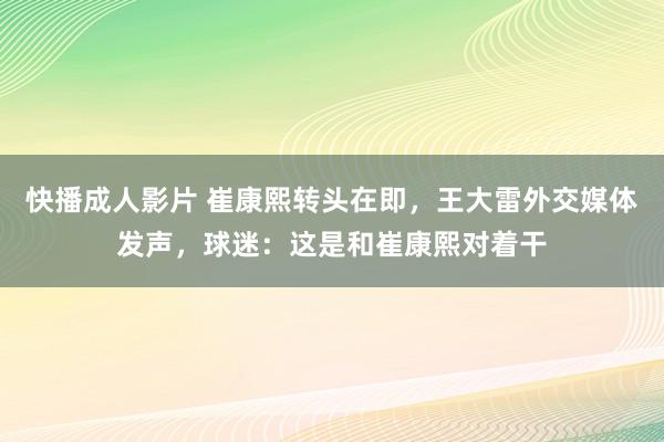 快播成人影片 崔康熙转头在即，王大雷外交媒体发声，球迷：这是和崔康熙对着干