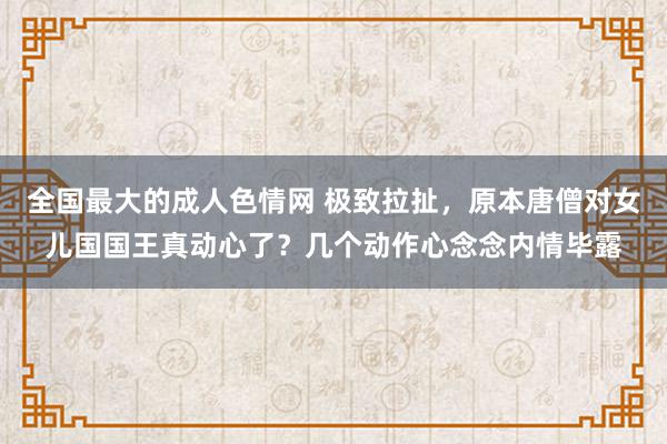 全国最大的成人色情网 极致拉扯，原本唐僧对女儿国国王真动心了？几个动作心念念内情毕露