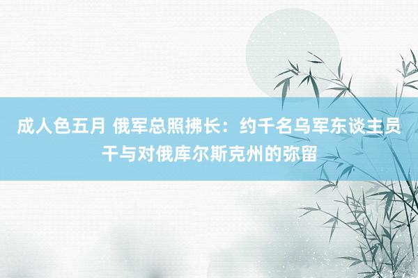 成人色五月 俄军总照拂长：约千名乌军东谈主员干与对俄库尔斯克州的弥留