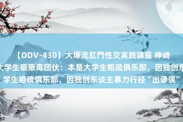 【ODV-430】大塚流肛門性交実践講座 神崎まゆみ 韩国警方拔除一大学生吸贩毒团伙：本是大学生粗疏俱乐部，因独创东谈主暴力行径“出谬误”