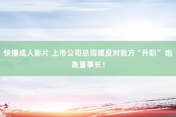 快播成人影片 上市公司总司理反对我方“升职” 炮轰董事长！