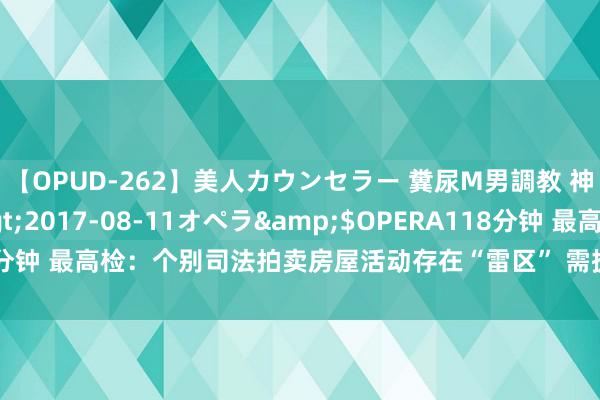 【OPUD-262】美人カウンセラー 糞尿M男調教 神崎まゆみ</a>2017-08-11オペラ&$OPERA118分钟 最高检：个别司法拍卖房屋活动存在“雷区” 需提前细察风险参与竞买