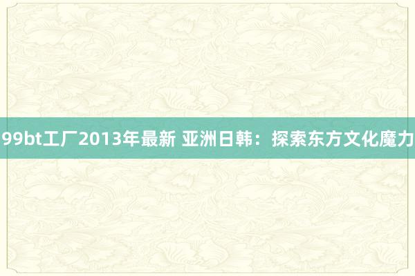 99bt工厂2013年最新 亚洲日韩：探索东方文化魔力